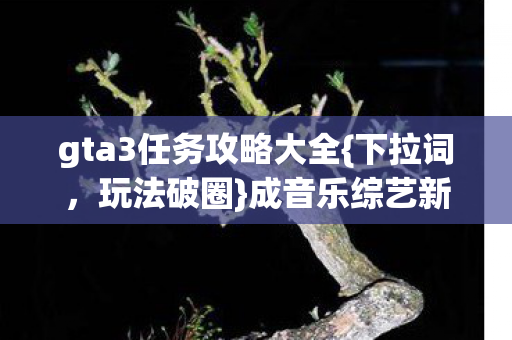 gta3任务攻略大全{下拉词,玩法破圈}成音乐综艺新宠 gta3任务攻略大全{下拉词,玩法破圈}成音乐综艺新宠