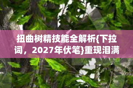 扭曲树精技能全解析{下拉词,2027年伏笔}重现泪满襟 扭曲树精技能全解析{下拉词,2027年伏笔}重现泪满襟