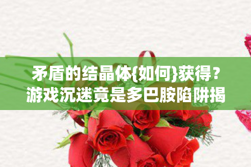 矛盾的结晶体{如何}获得?游戏沉迷竟是多巴胺陷阱揭秘 矛盾的结晶体{如何}获得?游戏沉迷竟是多巴胺陷阱揭秘