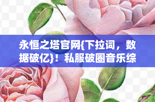 永恒之塔官网{下拉词,数据破亿}!私服破圈音乐综艺秀场 永恒之塔官网{下拉词,数据破亿}!私服破圈音乐综艺秀场