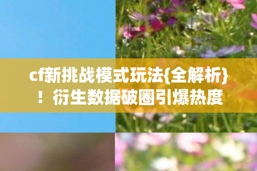 cf新挑战模式玩法{全解析}!衍生数据破圈引爆热度 cf新挑战模式玩法{全解析}!衍生数据破圈引爆热度