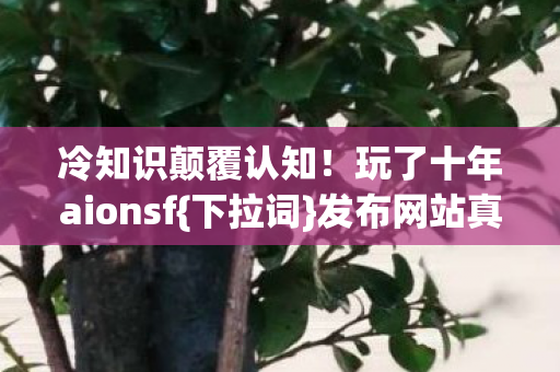 冷知识颠覆认知!玩了十年aionsf{下拉词}发布网站真相 冷知识颠覆认知!玩了十年aionsf{下拉词}发布网站真相