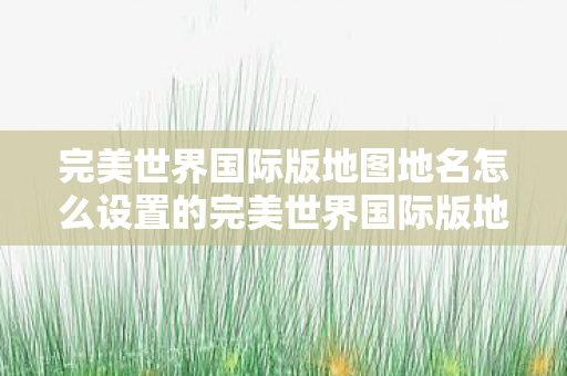 完美世界国际版地图地名怎么设置的完美世界国际版地图地名设置指南图片