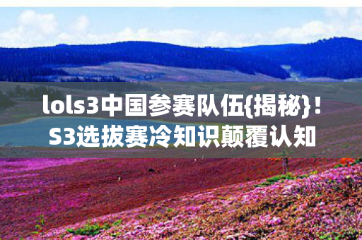 lols3中国参赛队伍{揭秘}!S3选拔赛冷知识颠覆认知 lols3中国参赛队伍{揭秘}!S3选拔赛冷知识颠覆认知