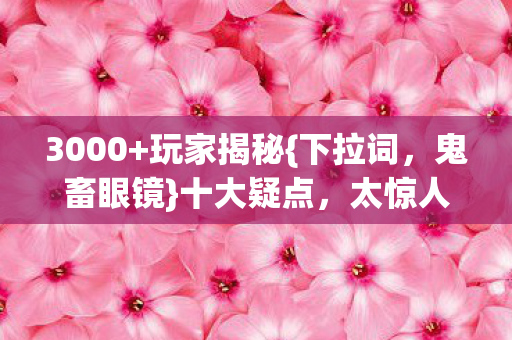 3000+玩家揭秘{下拉词,鬼畜眼镜}十大疑点,太惊人! 3000+玩家揭秘{下拉词,鬼畜眼镜}十大疑点,太惊人!