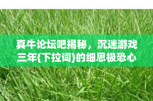 真牛论坛吧揭秘,沉迷游戏三年{下拉词}的细思极恐心理实验 真牛论坛吧揭秘,沉迷游戏三年{下拉词}的细思极恐心理实验