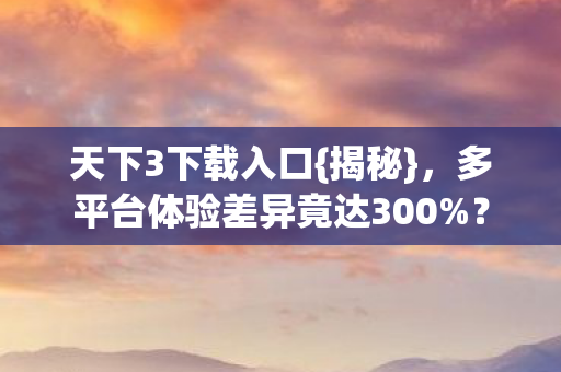 天下3下载入口{揭秘},多平台体验差异竟达300%? 天下3下载入口{揭秘},多平台体验差异竟达300%?