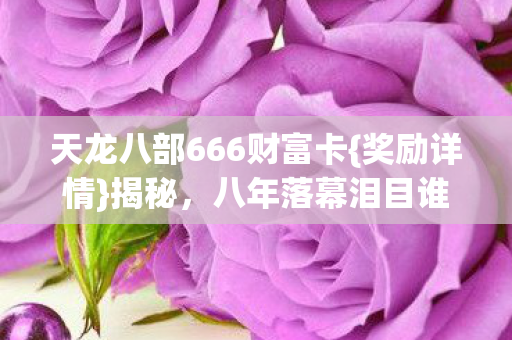 天龙八部666财富卡{奖励详情}揭秘,八年落幕泪目谁懂? 天龙八部666财富卡{奖励详情}揭秘,八年落幕泪目谁懂?