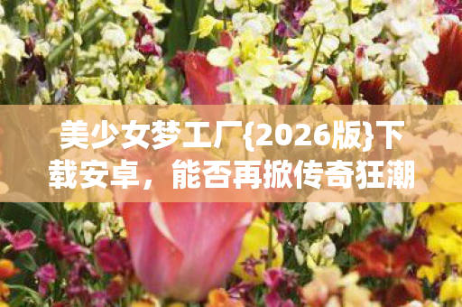 美少女梦工厂{2026版}下载安卓,能否再掀传奇狂潮? 美少女梦工厂{2026版}下载安卓,能否再掀传奇狂潮?