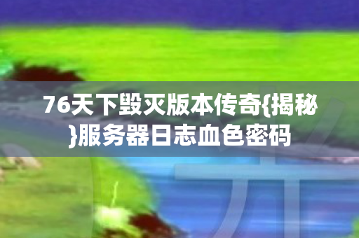 76天下毁灭版本传奇{揭秘}服务器日志血色密码 76天下毁灭版本传奇{揭秘}服务器日志血色密码