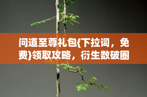 问道至尊礼包{下拉词,免费}领取攻略,衍生数破圈趣闻多 问道至尊礼包{下拉词,免费}领取攻略,衍生数破圈趣闻多