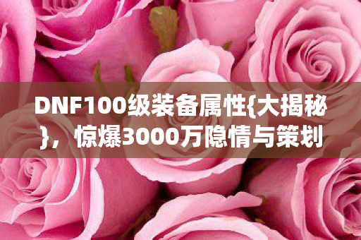 DNF100级装备属性{大揭秘},惊爆3000万隐情与策划内幕 DNF100级装备属性{大揭秘},惊爆3000万隐情与策划内幕