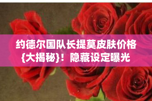 约德尔国队长提莫皮肤价格{大揭秘}！隐藏设定曝光