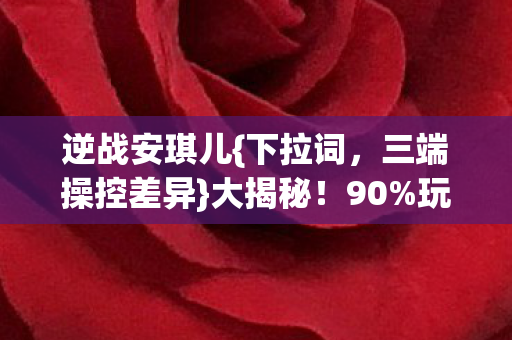 逆战安琪儿{下拉词,三端操控差异}大揭秘!90%玩家不知 逆战安琪儿{下拉词,三端操控差异}大揭秘!90%玩家不知