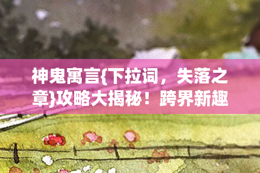 神鬼寓言{下拉词,失落之章}攻略大揭秘!跨界新趣闻来袭 神鬼寓言{下拉词,失落之章}攻略大揭秘!跨界新趣闻来袭