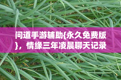 问道手游辅助{永久免费版},情缘三年凌晨聊天记录感人 问道手游辅助{永久免费版},情缘三年凌晨聊天记录感人