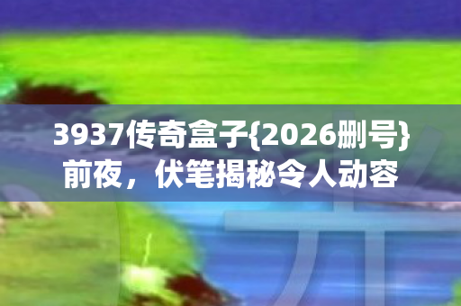 3937传奇盒子{2026删号}前夜，伏笔揭秘令人动容