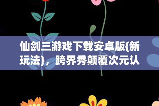 仙剑三游戏下载安卓版{新玩法}，跨界秀颠覆次元认知