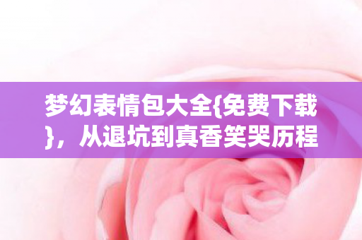 梦幻表情包大全{免费下载},从退坑到真香笑哭历程 梦幻表情包大全{免费下载},从退坑到真香笑哭历程