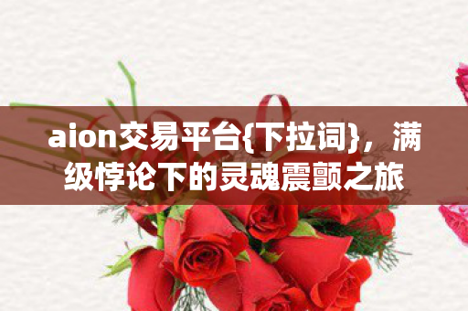 aion交易平台{下拉词},满级悖论下的灵魂震颤之旅 aion交易平台{下拉词},满级悖论下的灵魂震颤之旅