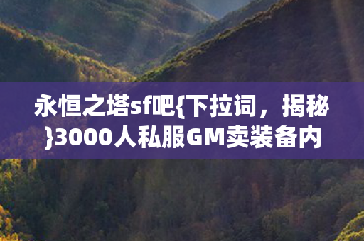 永恒之塔sf吧{下拉词,揭秘}3000人私服GM卖装备内幕 永恒之塔sf吧{下拉词,揭秘}3000人私服GM卖装备内幕