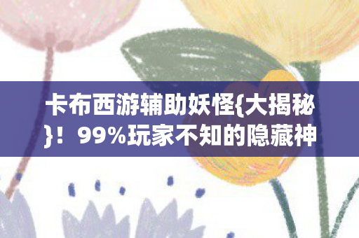 卡布西游辅助妖怪{大揭秘}!99%玩家不知的隐藏神技 卡布西游辅助妖怪{大揭秘}!99%玩家不知的隐藏神技