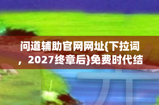 问道辅助官网网址{下拉词,2027终章后}免费时代结束谁在坚守 问道辅助官网网址{下拉词,2027终章后}免费时代结束谁在坚守