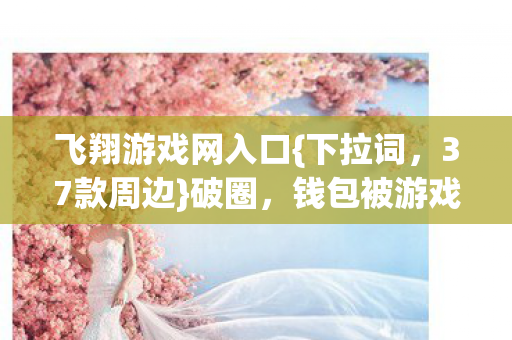 飞翔游戏网入口{下拉词,37款周边}破圈,钱包被游戏狂埋! 飞翔游戏网入口{下拉词,37款周边}破圈,钱包被游戏狂埋!