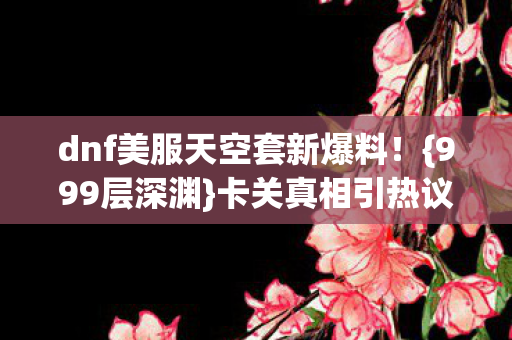 dnf美服天空套新爆料!{999层深渊}卡关真相引热议 dnf美服天空套新爆料!{999层深渊}卡关真相引热议