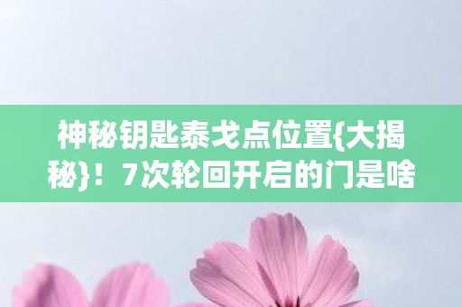 神秘钥匙泰戈点位置{大揭秘}！7次轮回开启的门是啥？