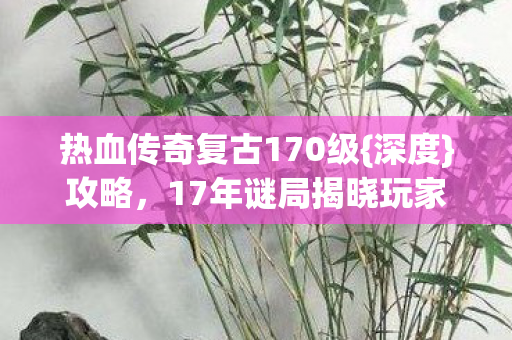 热血传奇复古170级{深度}攻略,17年谜局揭晓玩家泪目 热血传奇复古170级{深度}攻略,17年谜局揭晓玩家泪目