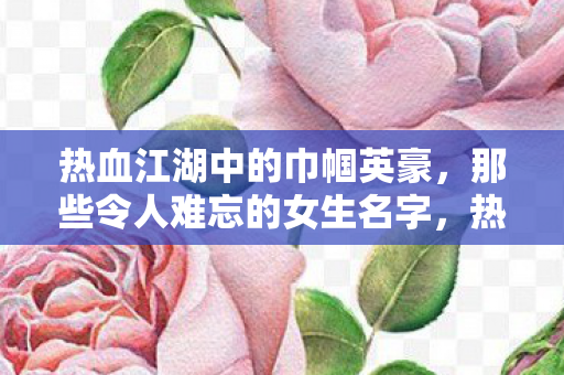 热血江湖中的巾帼英豪，那些令人难忘的女生名字，热血江湖中的巾帼英豪，令人难忘的女生名字