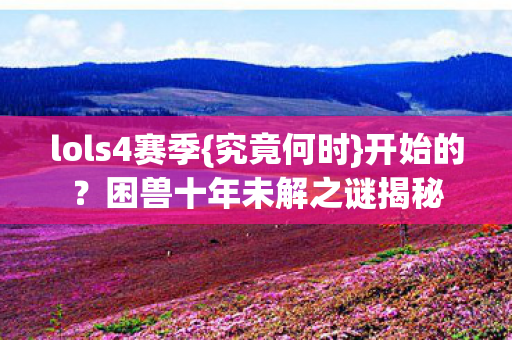 lols4赛季{究竟何时}开始的?困兽十年未解之谜揭秘 lols4赛季{究竟何时}开始的?困兽十年未解之谜揭秘