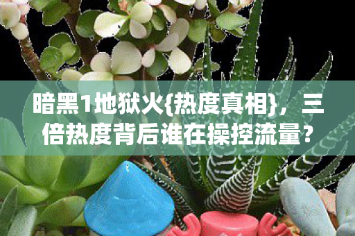 暗黑1地狱火{热度真相},三倍热度背后谁在操控流量? 暗黑1地狱火{热度真相},三倍热度背后谁在操控流量?