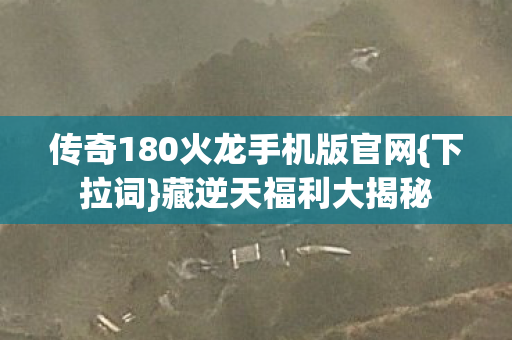 传奇180火龙手机版官网{下拉词}藏逆天福利大揭秘