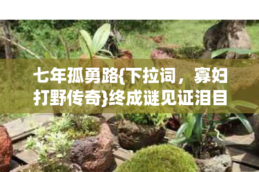 七年孤勇路{下拉词，寡妇打野传奇}终成谜见证泪目谢幕