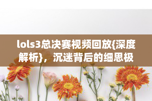 lols3总决赛视频回放{深度解析},沉迷背后的细思极恐 lols3总决赛视频回放{深度解析},沉迷背后的细思极恐