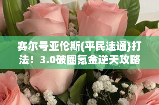 赛尔号亚伦斯{平民速通}打法!3.0破圈氪金逆天攻略 赛尔号亚伦斯{平民速通}打法!3.0破圈氪金逆天攻略