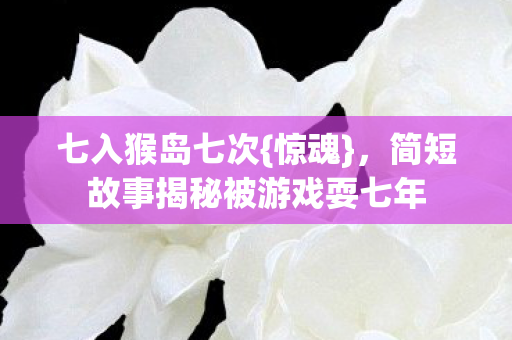 七入猴岛七次{惊魂}，简短故事揭秘被游戏耍七年