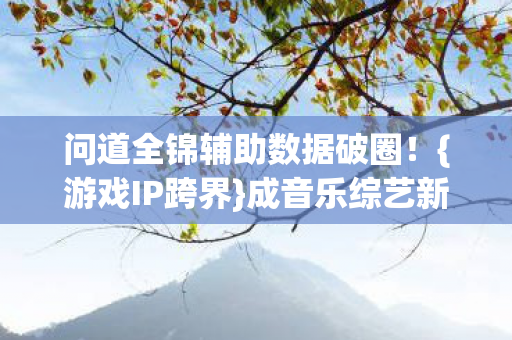 问道全锦辅助数据破圈！{游戏IP跨界}成音乐综艺新宠？