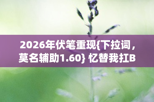 2026年伏笔重现{下拉词,莫名辅助1.60} 忆替我扛BOSS的岁月 2026年伏笔重现{下拉词,莫名辅助1.60} 忆替我扛BOSS的岁月