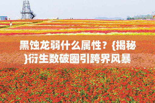 黑蚀龙弱什么属性？{揭秘}衍生数破圈引跨界风暴