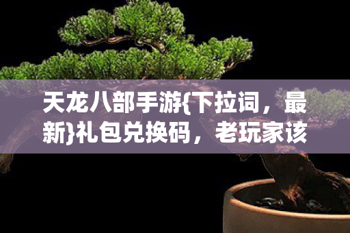 天龙八部手游{下拉词,最新}礼包兑换码,老玩家该选哪个APP? 天龙八部手游{下拉词,最新}礼包兑换码,老玩家该选哪个APP?