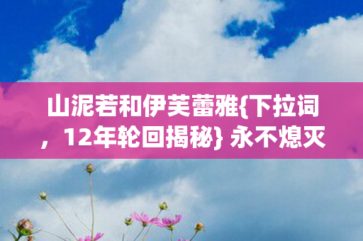 山泥若和伊芙蕾雅{下拉词,12年轮回揭秘} 永不熄灭的泪目之光 山泥若和伊芙蕾雅{下拉词,12年轮回揭秘} 永不熄灭的泪目之光