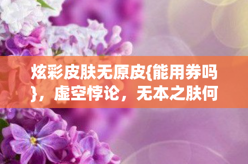 炫彩皮肤无原皮{能用券吗},虚空悖论,无本之肤何存? 炫彩皮肤无原皮{能用券吗},虚空悖论,无本之肤何存?