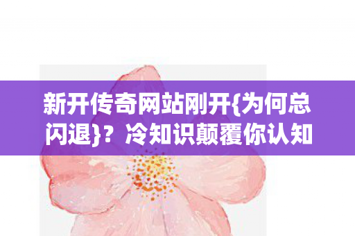 新开传奇网站刚开{为何总闪退}?冷知识颠覆你认知! 新开传奇网站刚开{为何总闪退}?冷知识颠覆你认知!