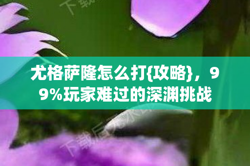 尤格萨隆怎么打{攻略},99%玩家难过的深渊挑战 尤格萨隆怎么打{攻略},99%玩家难过的深渊挑战