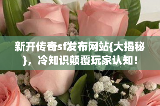 新开传奇sf发布网站{大揭秘}，冷知识颠覆玩家认知！