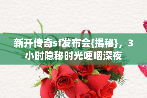 新开传奇sf发布会{揭秘},3小时隐秘时光哽咽深夜 新开传奇sf发布会{揭秘},3小时隐秘时光哽咽深夜