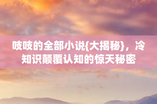 吱吱的全部小说{大揭秘}，冷知识颠覆认知的惊天秘密